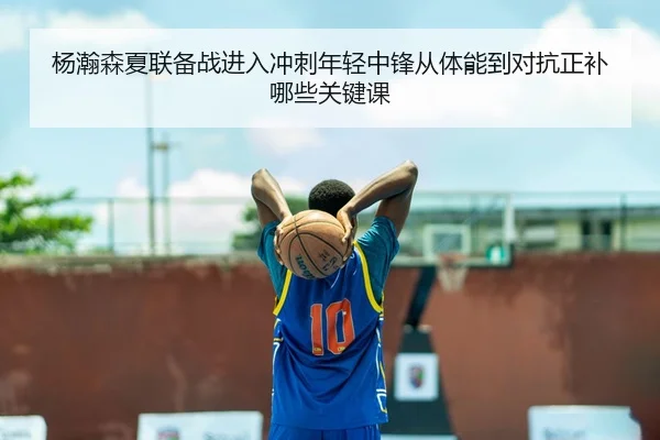 杨瀚森夏联备战进入冲刺年轻中锋从体能到对抗正补哪些关键课
